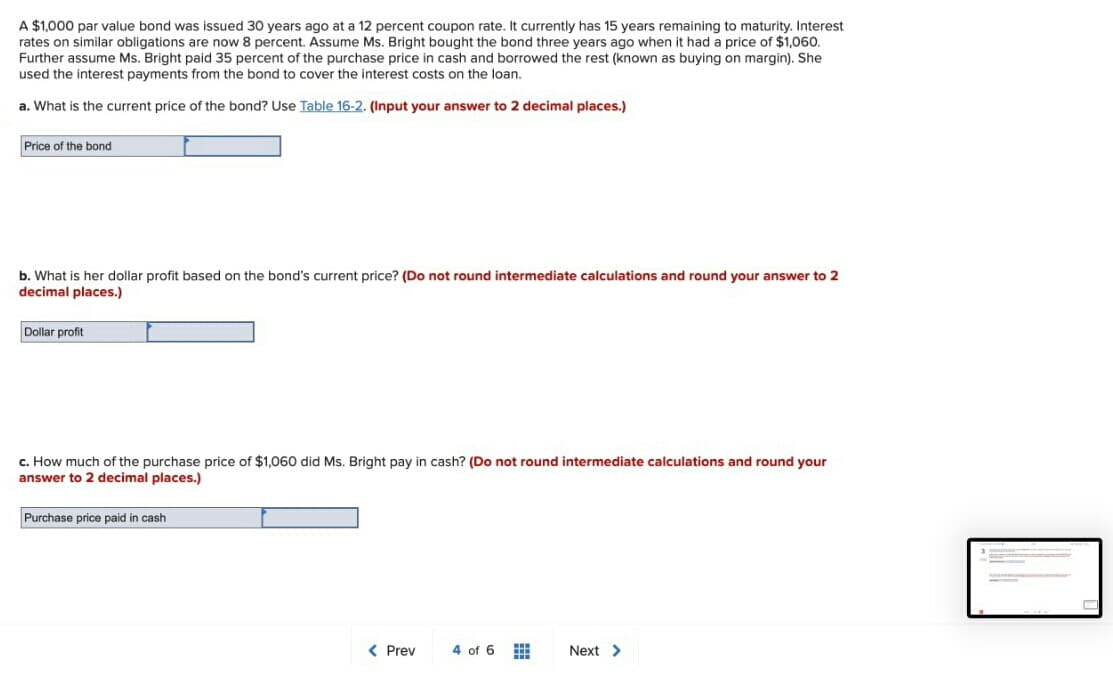 A $1,000 par value bond was issued 30 years ago at a 12 percent coupon rate. It currently has 15 years remaining to maturity. Interest
rates on similar obligations are now 8 percent. Assume Ms. Bright bought the bond three years ago when it had a price of $1,060.
Further assume Ms. Bright paid 35 percent of the purchase price in cash and borrowed the rest (known as buying on margin). She
used the interest payments from the bond to cover the interest costs on the loan.
a. What is the current price of the bond? Use Table 16-2. (Input your answer to 2 decimal places.)
Price of the bond
b. What is her dollar profit based on the bond's current price? (Do not round intermediate calculations and round your answer to 2
decimal places.)
Dollar profit
c. How much of the purchase price of $1,060 did Ms.
answer to 2 decimal places.)
cash? (Do not round intermediate calculations and round yo
Purchase price paid in cash
< Prev
4 of 6
Next >
