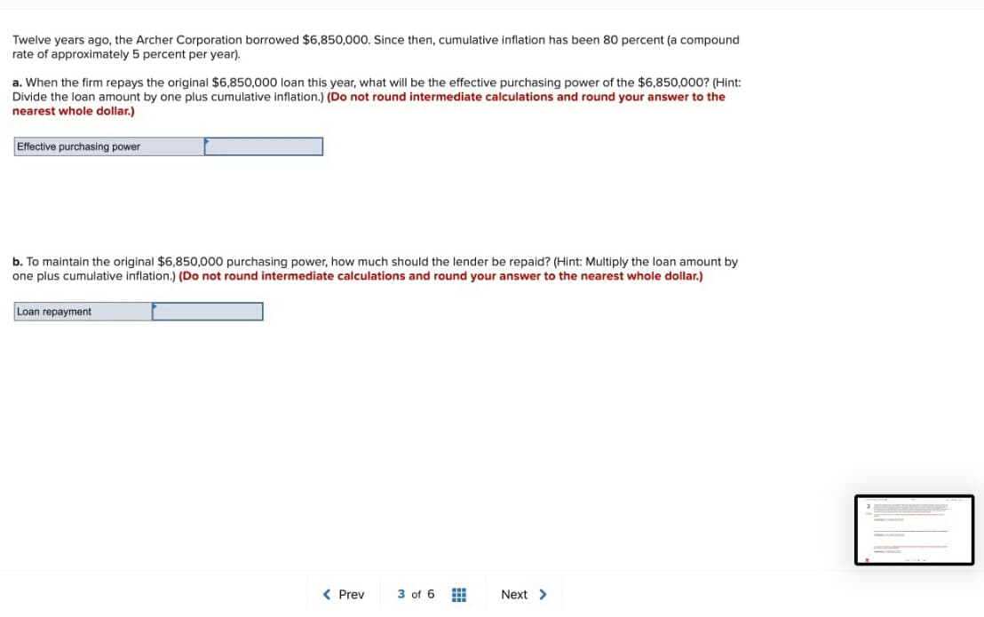 Twelve years ago, the Archer Corporation borrowed $6,850,000. Since then, cumulative inflation has been 80 percent (a compound
rate of approximately 5 percent per year).
a. When the firm repays the original $6,850,000 loan this year, what will be the effective purchasing power of the $6,850,000? (Hint:
Divide the loan amount by one plus cumulative inflation.) (Do not round intermediate calculations and round your answer to the
nearest whole dollar.)
Effective purchasing power
b. To maintain the original $6,850,000 purchasing power, how much should the lender be repaid? (Hint: Multiply the loan amount by
one plus cumulative inflation.) (Do not round intermediate calculations and round your answer to the nearest whole dollar.)
Loan repayment
< Prev
3 of 6
Next >
