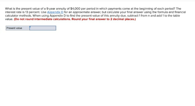 What is the present value of a 9-year annuity of $4,000 per period in which payments come at the beginning of each period? The
interest rate is 13 percent. Use Appendix D for an approximate answer, but calculate your final answer using the formula and financial
calculator methods. When using Appendix D to find the present value of this annuity due, subtract 1 from n and add 1 to the table
value. (Do not round intermediate calculations. Round your final answer to 2 decimal places.)
Present value
