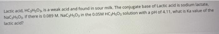 Lactic acid, HC3H5O3, is a weak acid and found in sour milk. The conjugate base of Lactic acid is sodium lactate,
NaC3HsO3. If there is 0.089 M. NAC3H5O3 in the 0.05M HC3H5O3 solution with a pH of 4.11, what is Ka value of the
lactic acid?
