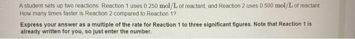 A student sets up two reactions Reaction 1 uses 0.250 mol/L of reactant, and Reaction 2 uses 0 500 mol/L of reactant.
How many times faster is Reaction 2 compared to Reaction 12
Express your answer as a multiple of the rate for Reaction 1 to three significant figures. Note that Reaction 1 is
already written for you, so just enter the number.
