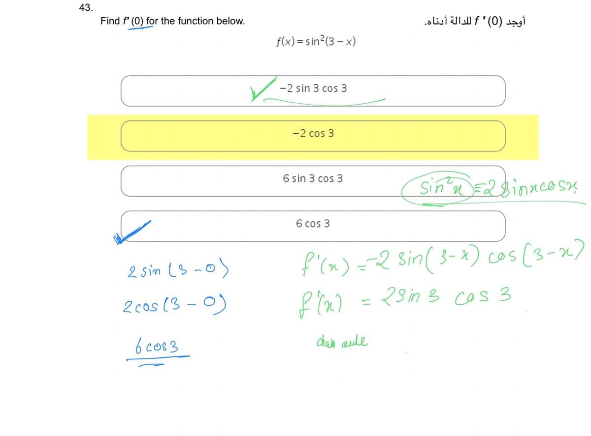 43.
Find f'(0) for the function below.
2 sin (3-0
2 cos (3-0)
60083
f(x)=sin²(3-x)
-2 sin 3 cos 3
-2 cos 3
6 sin 3 cos 3
6 cos 3
أوجد (0) ' f للدالة أدناه.
chain coule
Sin² =2 Binncosy
f'(x) = -2 Sin (3-x) cos (3-2)
f(a)
23 in 3 cos 3