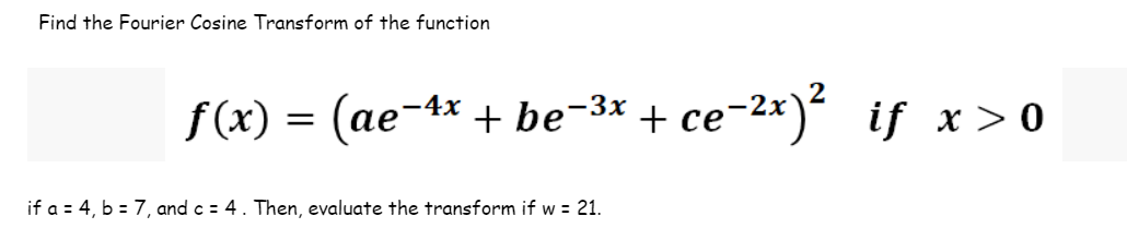 Find the Fourier Cosine Transform of the function
ƒ(x) =
(ae-4x + be-³x + ce-²x)² if x > 0
if a = 4, b = 7, and c = 4. Then, evaluate the transform if w = 21.