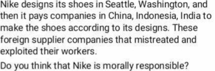 Nike designs its shoes in Seattle, Washington, and
then it pays companies in China, Indonesia, India to
make the shoes according to its designs. These
foreign supplier companies that mistreated and
exploited their workers.
Do you think that Nike is morally responsible?
