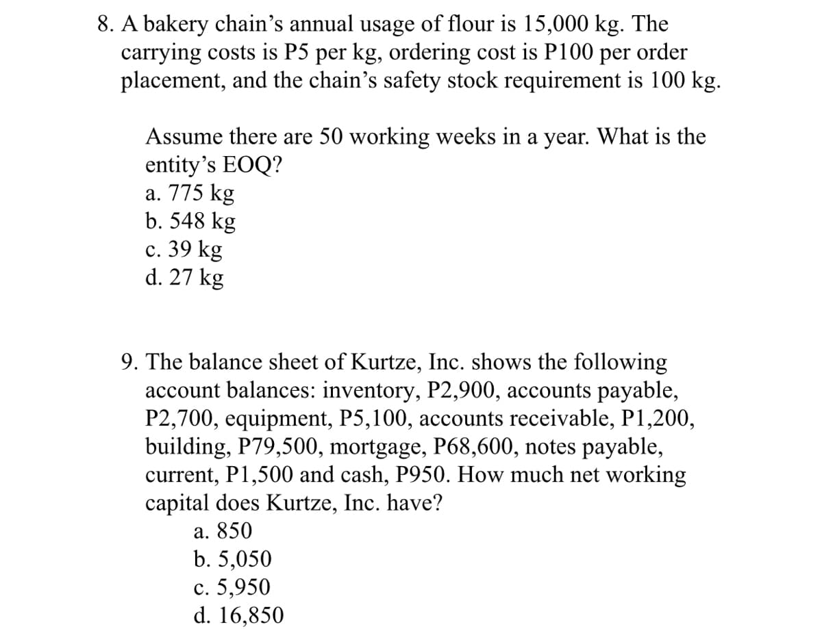 8. A bakery chain's annual usage of flour is 15,000 kg. The
carrying costs is P5 per kg, ordering cost is P100
placement, and the chain's safety stock requirement is 100 kg.
per
order
Assume there are 50 working weeks in a year. What is the
entity's EOQ?
а. 775 kg
b. 548 kg
с. 39 kg
d. 27 kg
9. The balance sheet of Kurtze, Inc. shows the following
account balances: inventory, P2,900, accounts payable,
P2,700, equipment, P5,100, accounts receivable, P1,200,
building, P79,500, mortgage, P68,600, notes payable,
current, P1,500 and cash, P950. How much net working
capital does Kurtze, Inc. have?
а. 850
b. 5,050
с. 5,950
d. 16,850
