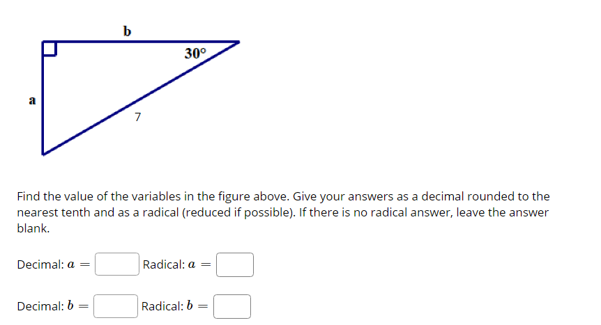 b
30°
a
7
Find the value of the variables in the figure above. Give your answers as a decimal rounded to the
nearest tenth and as a radical (reduced if possible). If there is no radical answer, leave the answer
blank.
Decimal: a
Radical: a =
Decimal: 6 =
Radical: b
