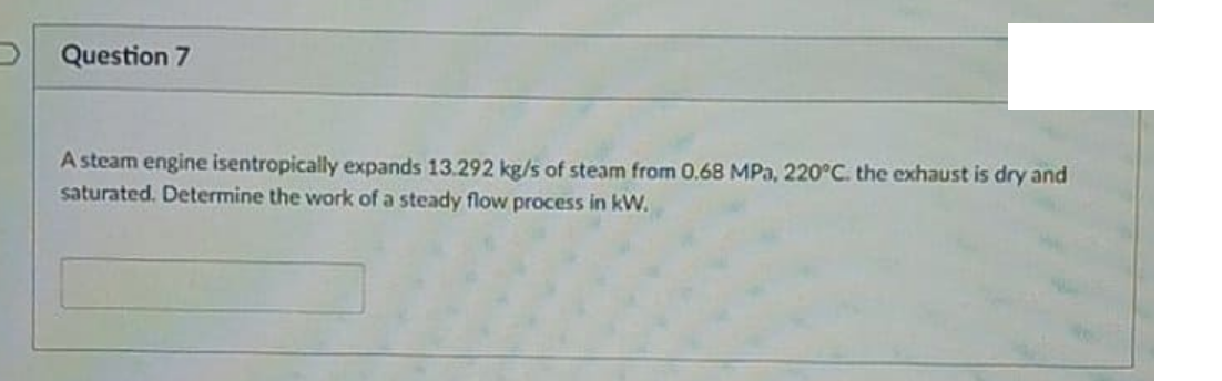 Question 7
A steam engine isentropically expands 13.292 kg/s of steam from 0.68 MPa, 220°C. the exhaust is dry and
saturated. Determine the work of a steady flow process in kW.
