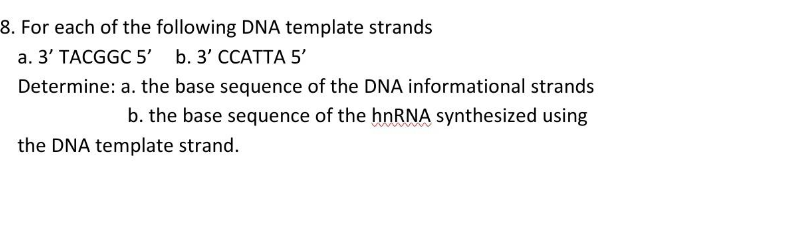 8. For each of the following DNA template strands
а. 3' ТАCGGC 5b.3' ССАТТА 5'
Determine: a. the base sequence of the DNA informational strands
b. the base sequence of the hnRNA synthesized using
the DNA template strand.
