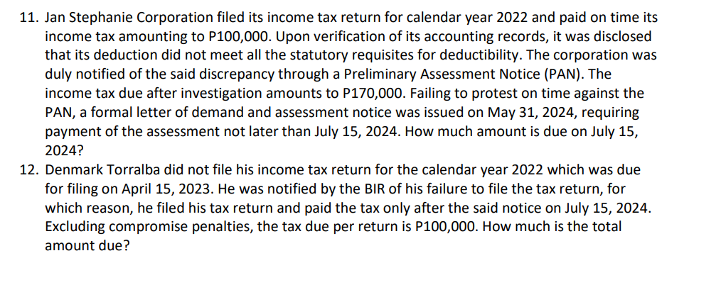 11. Jan Stephanie Corporation filed its income tax return for calendar year 2022 and paid on time its
income tax amounting to P100,000. Upon verification of its accounting records, it was disclosed
that its deduction did not meet all the statutory requisites for deductibility. The corporation was
duly notified of the said discrepancy through a Preliminary Assessment Notice (PAN). The
income tax due after investigation amounts to P170,000. Failing to protest on time against the
PAN, a formal letter of demand and assessment notice was issued on May 31, 2024, requiring
payment of the assessment not later than July 15, 2024. How much amount is due on July 15,
2024?
12. Denmark Torralba did not file his income tax return for the calendar year 2022 which was due
for filing on April 15, 2023. He was notified by the BIR of his failure to file the tax return, for
which reason, he filed his tax return and paid the tax only after the said notice on July 15, 2024.
Excluding compromise penalties, the tax due per return is P100,000. How much is the total
amount due?
