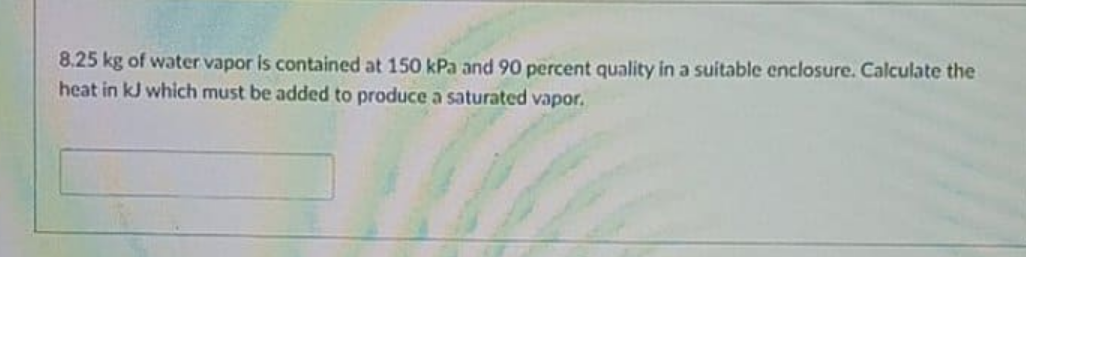 8.25 kg of water vapor is contained at 150 kPa and 90 percent quality in a suitable enclosure. Calculate the
heat in kJ which must be added to produce a saturated vapor.
