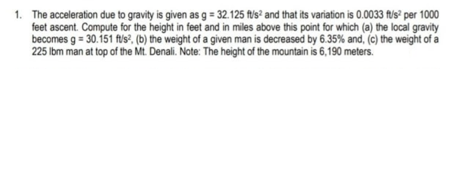 1. The acceleration due to gravity is given as g = 32.125 ft/s? and that its variation is 0.0033 ft/s² per 1000
feet ascent. Compute for the height in feet and in miles above this point for which (a) the local gravity
becomes g = 30.151 ft/s?, (b) the weight of a given man is decreased by 6.35% and, (c) the weight of a
225 lbm man at top of the Mt. Denali. Note: The height of the mountain is 6,190 meters.
