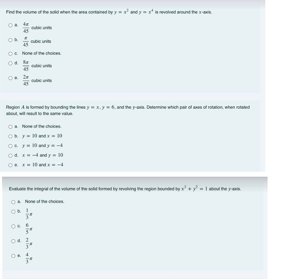 Find the volume of the solid when the area contained by y = x and y = x* is revolved around the x-axis.
4л
cubic units
45
a.
Ob.
cubic units
45
O c. None of the choices.
87
cubic units
45
Od.
Oe.
cubic units
45
Region A is formed by bounding the lines y = x, y = 6, and the y-axis. Determine which pair of axes of rotation, when rotated
about, will result to the same value.
O a. None of the choices.
Ob.
y = 10 and x = 10
O c. y = 10 and y = -4
O d. x = -4 and y = 10
O e. x = 10 and x = -4
Evaluate the integral of the volume of the solid formed by revolving the region bounded by x + y = 1 about the y-axis.
O a. None of the choices.
Ob.
1
3
Oc.
6.
2
O e. 4
