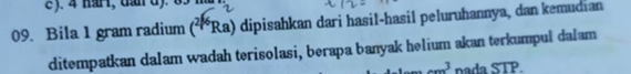 c).
09. Bila 1 gram radium (*Ra) dipisahkan dari hasil-hasil peluruhannya, dan kemudian
ditempatkan dalam wadah terisolasi, berapa banyak helium akan terkumpul dalam
delom cm nada STP.
