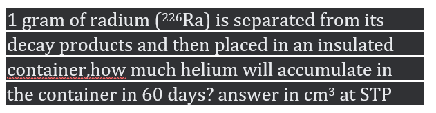 1
gram of radium (226Ra) is separated from its
decay products and then placed in an insulated
container,how much helium will accumulate in
the container in 60 days? answer in cm³ at STP
