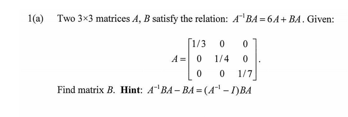 1(a)
Two 3x3 matrices A, B satisfy the relation: A'BA = 6A+ BA. Given:
[1/3
0.
A = 0
1/4
1/7
Find matrix B. Hint: ABA– BA = (A¯' – I)BA
|
