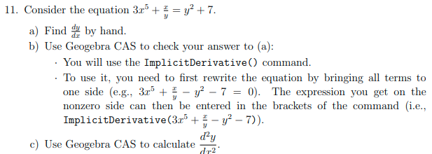 11. Consider the equation 3r° + ! = y? + 7.
a) Find by hand.
b) Use Geogebra CAS to check your answer to (a):
· You will use the ImplicitDerivative () command.
· To use it, you need to first rewrite the equation by bringing all terms to
one side (e.g., 3.r° + - y – 7 = 0). The expression you get on the
nonzero side can then be entered in the brackets of the command (i.e.,
ImplicitDerivative(3r + - y? - 7)).
d'y
c) Use Geogebra CAS to calculate
dr2
