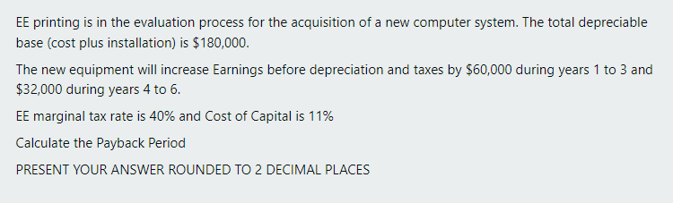 EE printing is in the evaluation process for the acquisition of a new computer system. The total depreciable
base (cost plus installation) is $180,000.
The new equipment will increase Earnings before depreciation and taxes by $60,000 during years 1 to 3 and
$32,000 during years 4 to 6.
EE marginal tax rate is 40% and Cost of Capital is 11%
Calculate the Payback Period
PRESENT YOUR ANSWER ROUNDED TO 2 DECIMAL PLACES