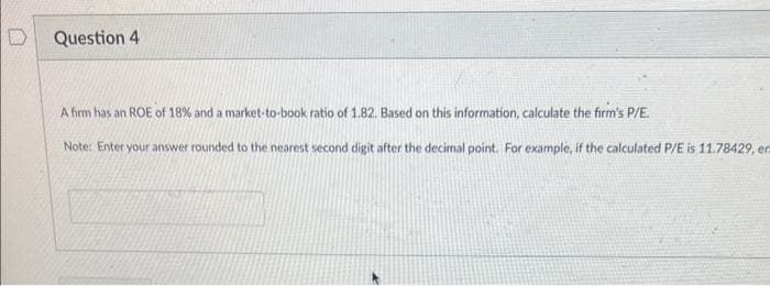 D
Question 4
A firm has an ROE of 18% and a market-to-book ratio of 1.82. Based on this information, calculate the firm's P/E.
Note: Enter your answer rounded to the nearest second digit after the decimal point. For example, if the calculated P/E is 11.78429, en