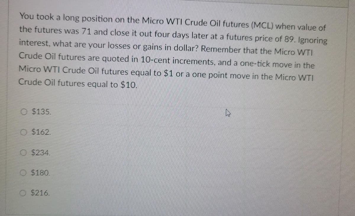 You took a long position on the Micro WTI Crude Oil futures (MCL) when value of
the futures was 71 and close it out four days later at a futures price of 89. Ignoring
interest, what are your losses or gains in dollar? Remember that the Micro WTI
Crude Oil futures are quoted in 10-cent increments, and a one-tick move in the
Micro WTI Crude Oil futures equal to $1 or a one point move in the Micro WTI
Crude Oil futures equal to $10.
$135.
O $162.
$234.
$180.
O $216.