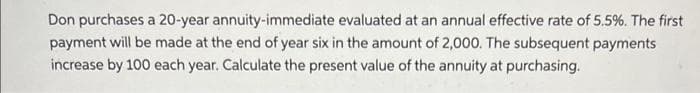 Don purchases a 20-year annuity-immediate evaluated at an annual effective rate of 5.5%. The first
payment will be made at the end of year six in the amount of 2,000. The subsequent payments
increase by 100 each year. Calculate the present value of the annuity at purchasing.