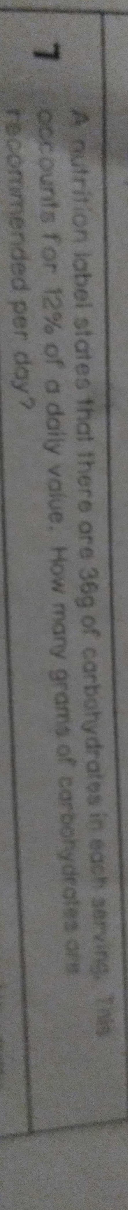 A nutrition label states that there are 36g of carbohydrates in each serving. Tnis
7.
accounts for 12% of a daily value. How many grams of carbohydrates ore
recommended per day?
