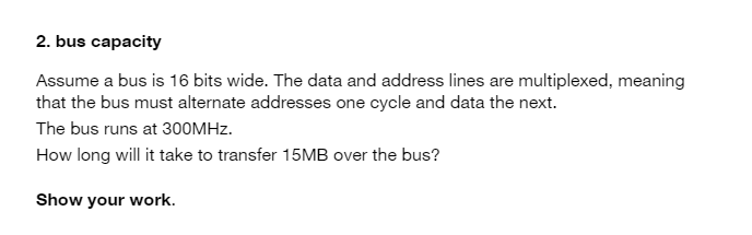 2. bus capacity
Assume a bus is 16 bits wide. The data and address lines are multiplexed, meaning
that the bus must alternate addresses one cycle and data the next.
The bus runs at 300MHZ.
How long will it take to transfer 15MB over the bus?
Show your work.
