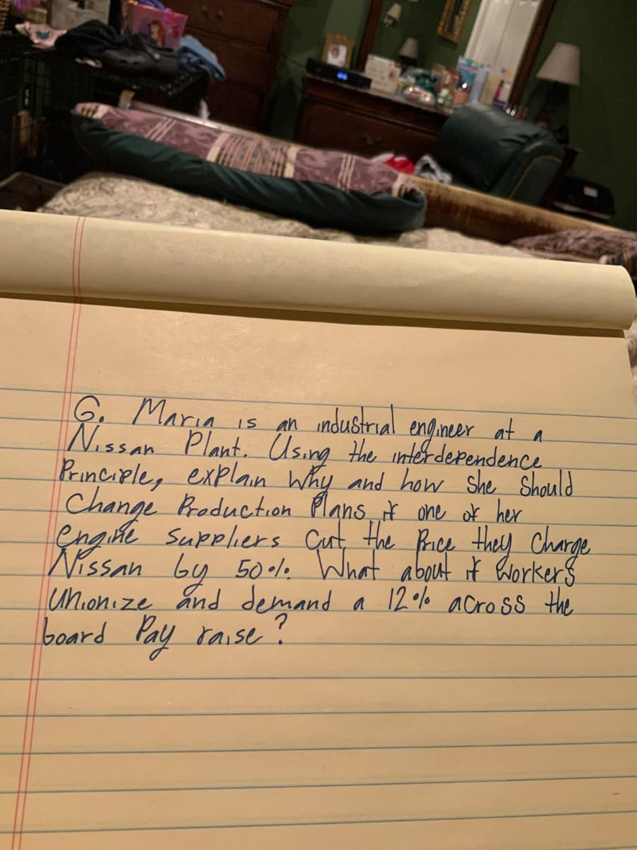 6. Maria
Nissan Plante Using the intér derendence
Principle, explan Why and how she Should
Changi Braduction Plans, t one ok her
engiñe Suppliers Cut, the Rrice they Charge
Nissan by 50-1. What about it horkers
unionize and demand a 12o% across the
board Pay raise í
an industrial engineer at a
IS
