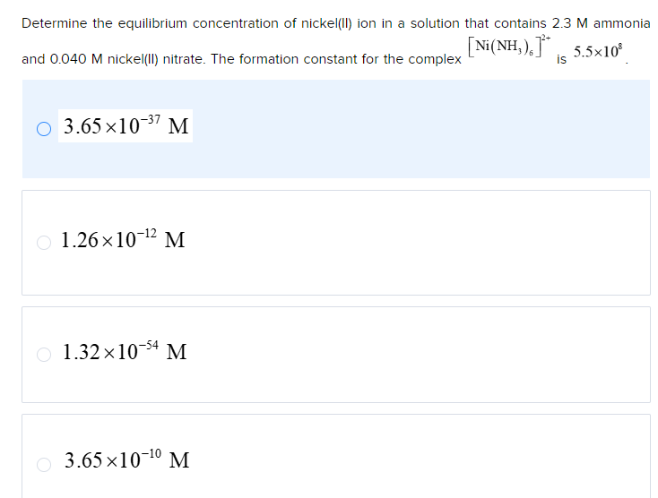 Determine the equilibrium concentration of nickel(II) ion in a solution that contains 2.3 M ammonia
and 0.040 M nickel(II) nitrate. The formation constant for the complex
[Ni(NH,) ] - 5.5×10®
is
3.65×10-37 M
1.26×10-12 M
1.32×1054 M
3.65×10-10 M