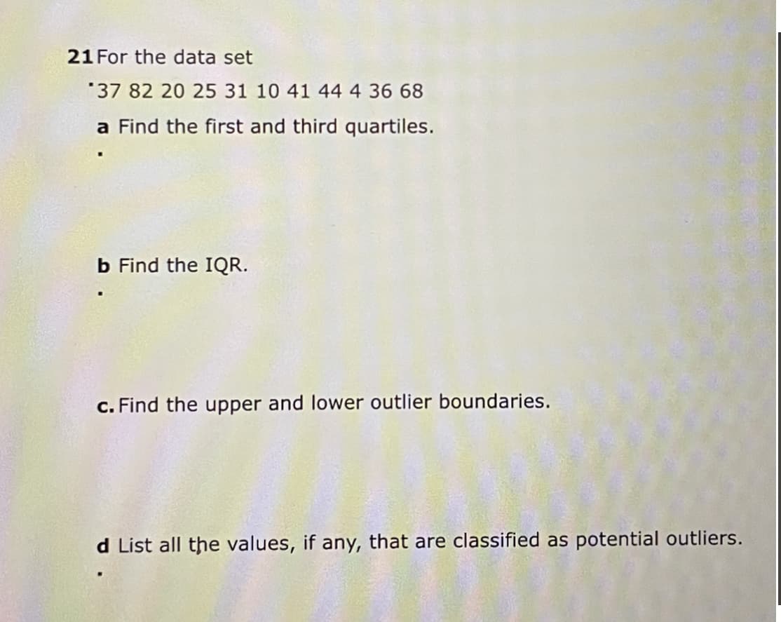 21 For the data set
37 82 20 25 31 10 41 44 4 36 68
a Find the first and third quartiles.
b Find the IQR.
c. Find the upper and lower outlier boundaries.
d List all the values, if any, that are classified as potential outliers.
