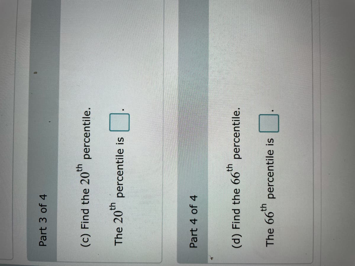 Part 3 of 4
(c) Find the 20th
percentile.
The 20th
percentile is
Part 4 of 4
(d) Find the 66t
percentile.
th
The 66" percentile is
