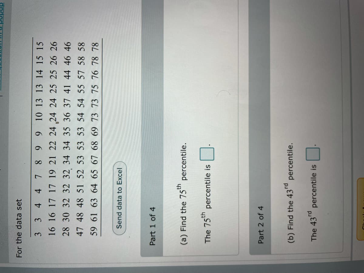 For the data set
3 3 4 4 7 8 9 9 10 13 13 14 15 15
16 16 17 17 19 21 22 24 24 24 25 25 26 26
28 30 32 32 32 34 34 35 36 37 41 44 46 46
47 48 48 51 52 53 53 53 54 54 55 57 58 58
59 61 63 64 65 67 68 69 73 73 75 76 78 78
Send data to Excel
Part 1 of 4
(a) Find the 75" percentile.
The 75" percentile is
Part 2 of 4
(b) Find the 43rd
percentile.
The 43rd
percentile is
