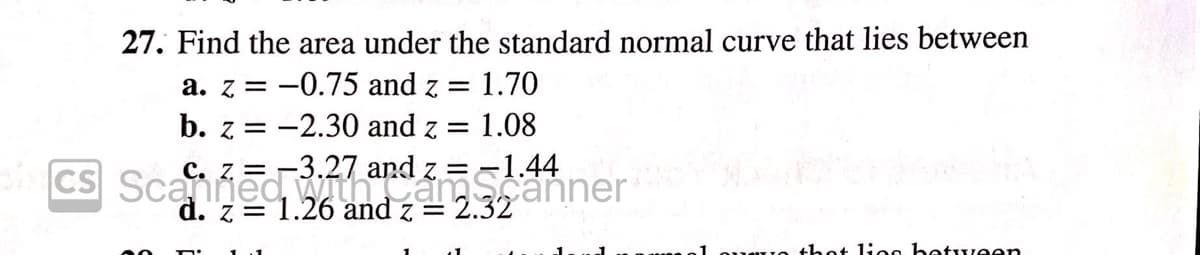 27. Find the area under the standard normal curve that lies between
a. z = -0.75 and z = 1.70
b. z = -2.30 and z = 1.08
с. Z.
-3.27
Z =
==1.44
CS Scanned, mcámScanner
d. z = 1.26 and z = 2.32
thot lioo between
