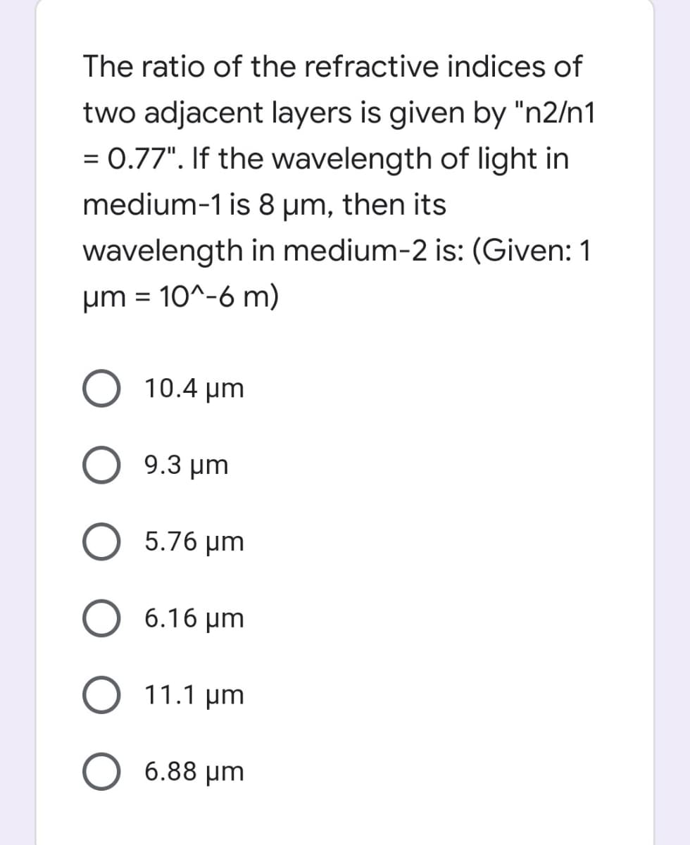 The ratio of the refractive indices of
two adjacent layers is given by "n2/n1
= 0.77". If the wavelength of light in
medium-1 is 8 µm, then its
wavelength in medium-2 is: (Given: 1
um = 10^-6 m)
O 10.4 um
9.3 μm
O 5.76 µm
6.16 µm
11.1 µm
6.88 µm
