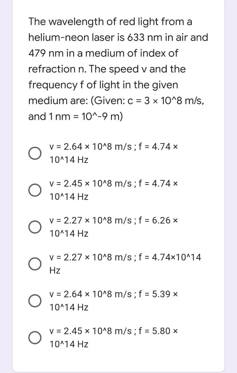 The wavelength of red light from a
helium-neon laser is 633 nm in air and
479 nm in a medium of index of
refraction n. The speed v and the
frequency f of light in the given
medium are: (Given: c = 3 x 10^8 m/s,
and 1 nm = 10^-9 m)
V = 2.64 x 10^8 m/s; f = 4.74 ×
10^14 Hz
v = 2.45 x 10^8 m/s; f = 4.74 ×
10^14 Hz
v = 2.27 x 10^8 m/s; f = 6.26 ×
10^14 Hz
v = 2.27 x 10^8 m/s;f = 4.74×10^14
Hz
v = 2.64 x 10^8 m/s; f = 5.39 x
10^14 Hz
v = 2.45 x 10^8 m/s; f = 5.80 ×
10^14 Hz
