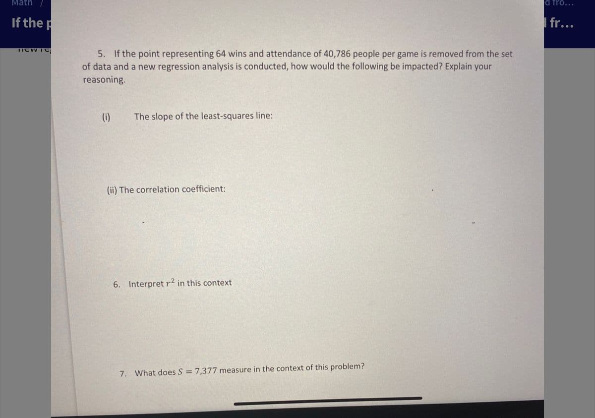 Math
d fro...
If the p
I fr...
5. If the point representing 64 wins and attendance of 40,786 people per game is removed from the set
of data and a new regression analysis is conducted, how would the following be impacted? Explain your
reasoning.
(i)
The slope of the least-squares line:
(ii) The correlation coefficient:
6. Interpret r2 in this context
7. What does S = 7,377 measure in the context of this problem?
