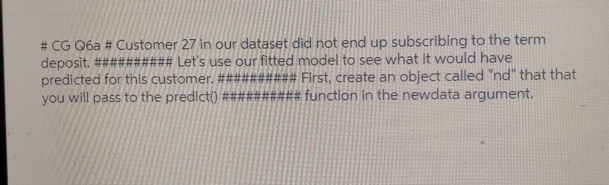 # CG Q6a # Customer 27 in our dataset did not end up subscribing to the term
deposit. ########## Let's use our fitted model to see what it would have
predicted for this customer. ########## First, create an object called "nd" that that
you will pass to the predict() ########## function in the newdata argument.