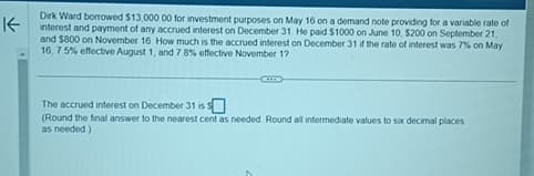 K
Dirk Ward borrowed $13,000 00 for investment purposes on May 16 on a demand note providing for a variable rate of
interest and payment of any accrued interest on December 31. He paid $1000 on June 10, $200 on September 21,
and $800 on November 16. How much is the accrued interest on December 31 if the rate of interest was 7% on May
16, 7.5% effective August 1, and 7.8% effective November 12
The accrued interest on December 31 is $
(Round the final answer to the nearest cent as needed. Round all intermediate values to six decimal places
as needed)