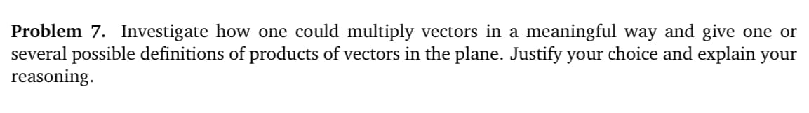 Problem 7. Investigate how one could multiply vectors in a meaningful way and give one or
several possible definitions of products of vectors in the plane. Justify your choice and explain your
reasoning.