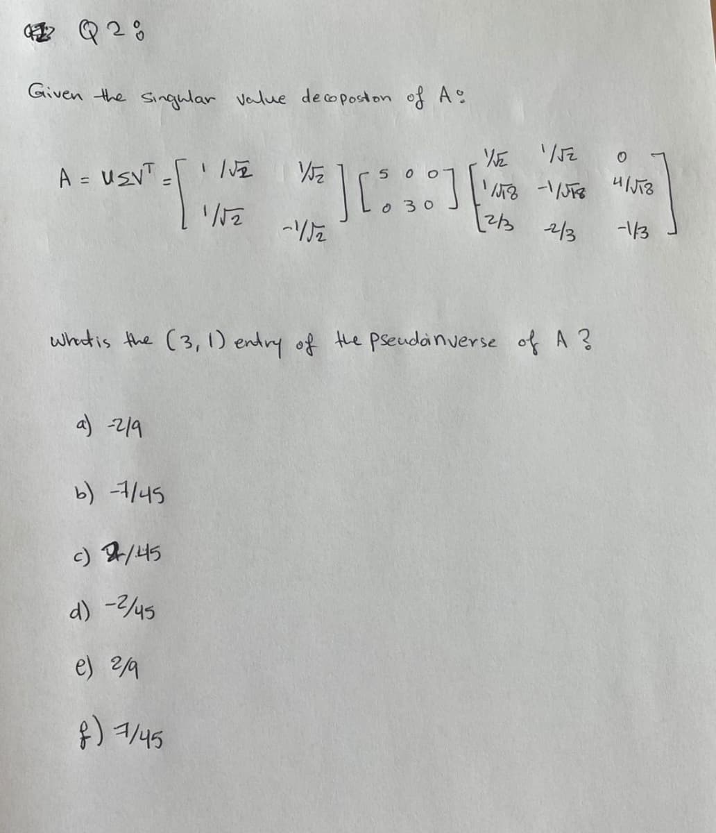 Q2:
Given the singular value decopostion of A
A = UEVT=
a) -219
1/√2
1/√2
b) -7/45
c) 2/45
d) -2/45
e) 2/9
f) 7/45
15₂
-Uz
5
] [80]
030
What is the (3, 1) entry of the pseudoinverse of A ?
1/√
/JT8 -1/JT8 4/√TZ
2/3 2/3
-1/3