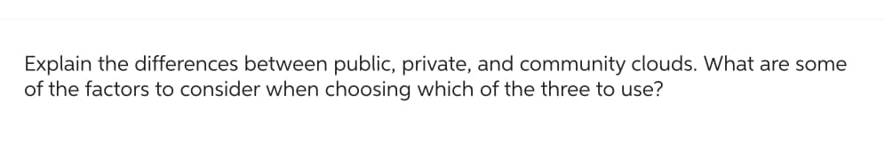 Explain the differences between public, private, and community clouds. What are some
of the factors to consider when choosing which of the three to use?