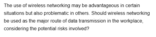 The use of wireless networking may be advantageous in certain
situations but also problematic in others. Should wireless networking
be used as the major route of data transmission in the workplace,
considering the potential risks involved?