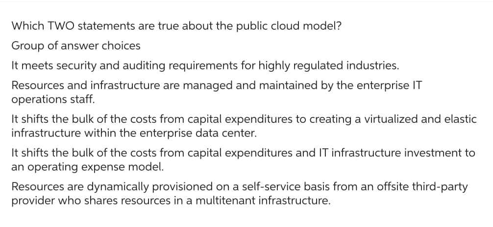 Which TWO statements are true about the public cloud model?
Group of answer choices
It meets security and auditing requirements for highly regulated industries.
Resources and infrastructure are managed and maintained by the enterprise IT
operations staff.
It shifts the bulk of the costs from capital expenditures to creating a virtualized and elastic
infrastructure within the enterprise data center.
It shifts the bulk of the costs from capital expenditures and IT infrastructure investment to
an operating expense model.
Resources are dynamically provisioned on a self-service basis from an offsite third-party
provider who shares resources in a multitenant infrastructure.