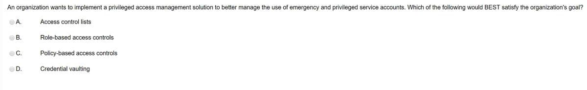 An organization wants to implement a privileged access management solution to better manage the use of emergency and privileged service accounts. Which of the following would BEST satisfy the organization's goal?
Access control lists
A.
B.
C.
D.
Role-based access controls
Policy-based access controls
Credential vaulting