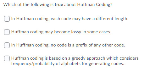 Which of the following is true about Huffman Coding?
In Huffman coding, each code may have a different length.
Huffman coding may become lossy in some cases.
In Huffman coding, no code is a prefix of any other code.
Huffman coding is based on a greedy approach which considers
frequency/probability of alphabets for generating codes.