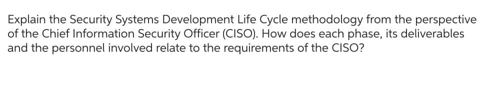 Explain the Security Systems Development Life Cycle methodology from the perspective
of the Chief Information Security Officer (CISO). How does each phase, its deliverables
and the personnel involved relate to the requirements of the CISO?