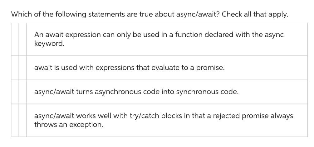 Which of the following statements are true about async/await? Check all that apply.
An await expression can only be used in a function declared with the async
keyword.
await is used with expressions that evaluate to a promise.
async/await turns asynchronous code into synchronous code.
async/await works well with try/catch blocks in that a rejected promise always
throws an exception.