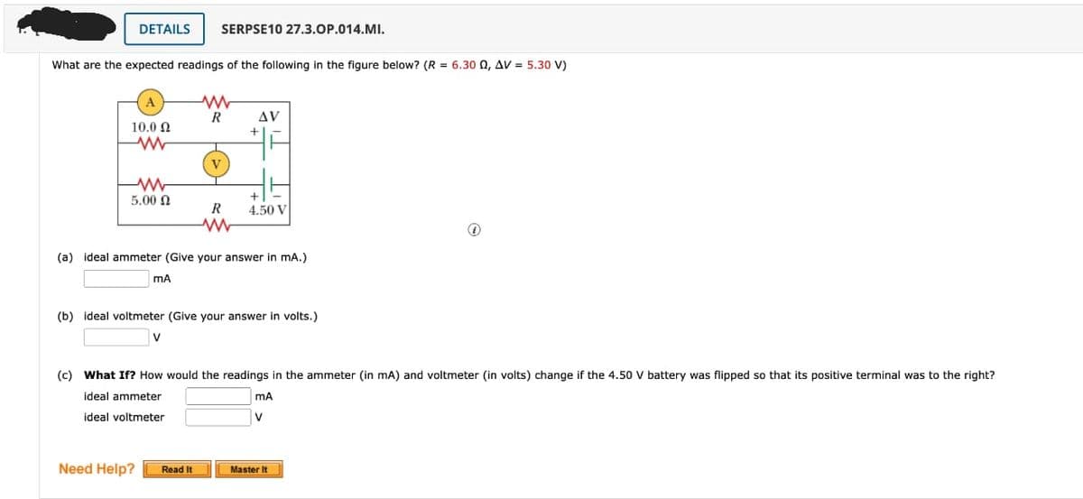 DETAILS SERPSE10 27.3.OP.014.MI.
What are the expected readings of the following in the figure below? (R = 6.30 Q, AV = 5.30 V)
A
10.0 Ω
www
(c)
ww
5.00 £2
ww
R
V
V
R
www
Need Help? Read It
AV
(a) ideal ammeter (Give your answer in mA.)
mA
+
(b) ideal voltmeter (Give your answer in volts.)
+
4.50 V
What If? How would the readings in the ammeter (in mA) and voltmeter (in volts) change if the 4.50 V battery was flipped so that its positive terminal was to the right?
ideal ammeter
ideal voltmeter
MA
V
1
Master It