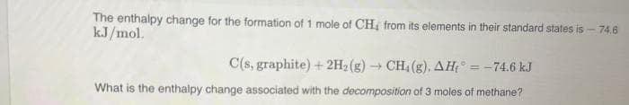 The enthalpy change for the formation of 1 mole of CH, from its elements in their standard states is - 74.6
kJ/mol.
C(s, graphite) + 2H₂(g) → CH. (g). AH = -74.6 kJ
What is the enthalpy change associated with the decomposition of 3 moles of methane?