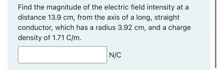 Find the magnitude of the electric field intensity at a
distance 13.9 cm, from the axis of a long, straight
conductor, which has a radius 3.92 cm, and a charge
density of 1.71 C/m.
N/C