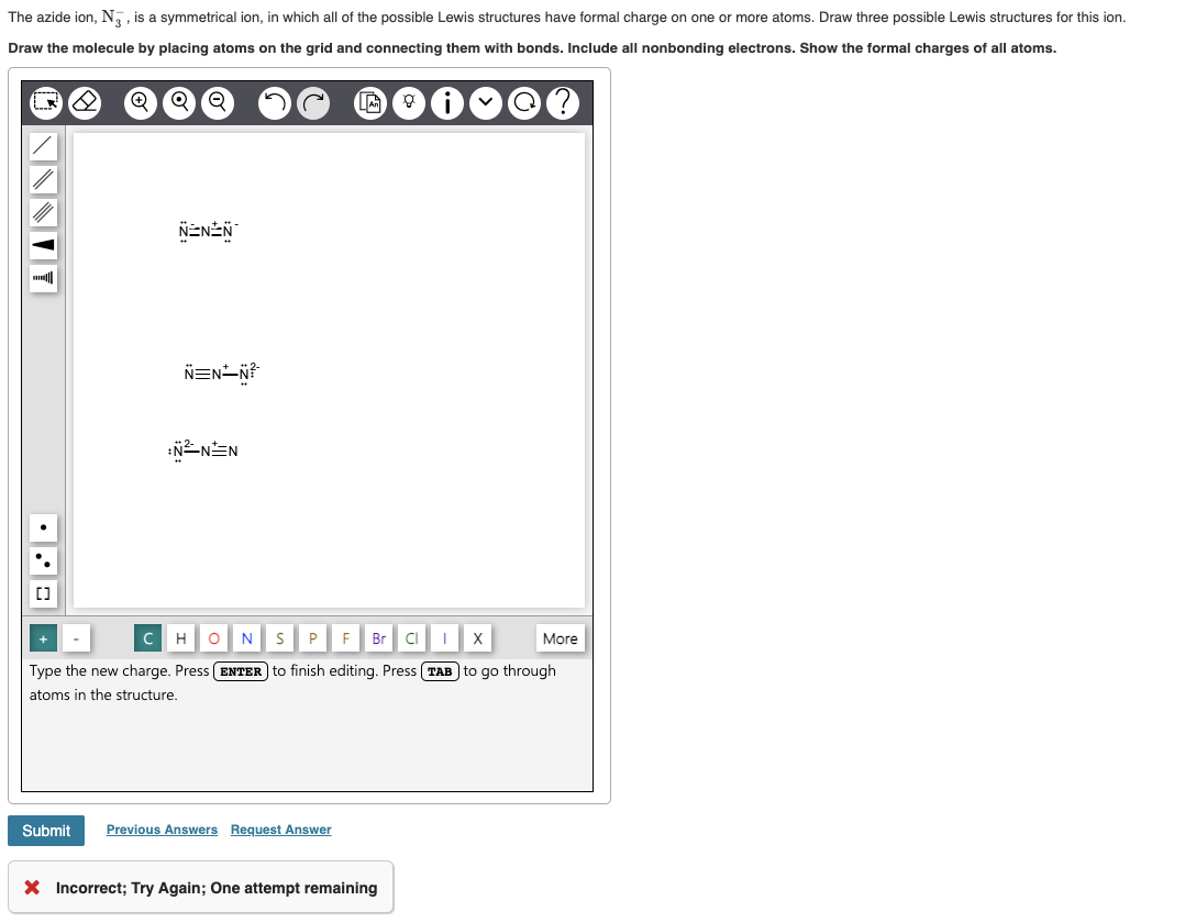 The azide ion, N, is a symmetrical ion, in which all of the possible Lewis structures have formal charge on one or more atoms. Draw three possible Lewis structures for this ion.
Draw the molecule by placing atoms on the grid and connecting them with bonds. Include all nonbonding electrons. Show the formal charges of all atoms.
Q
NNNITY
¤••
Q
Submit
Q
NENN
N=N-N²
N²NN
с
H O N S P
F Br CI
X
Type the new charge. Press ENTER to finish editing. Press TAB to go through
atoms in the structure.
Previous Answers Request Answer
X Incorrect; Try Again; One attempt remaining
More